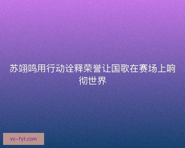 苏翊鸣用行动诠释荣誉让国歌在赛场上响彻世界