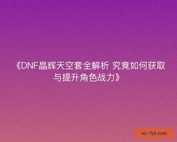 《DNF晶辉天空套全解析 究竟如何获取与提升角色战力》
